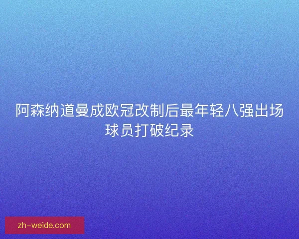 阿森纳道曼成欧冠改制后最年轻八强出场球员打破纪录