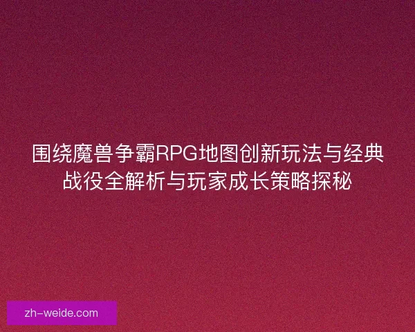 围绕魔兽争霸RPG地图创新玩法与经典战役全解析与玩家成长策略探秘