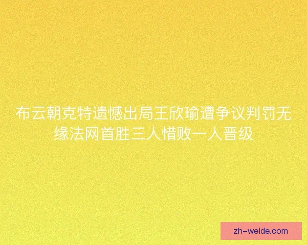 布云朝克特遗憾出局王欣瑜遭争议判罚无缘法网首胜三人惜败一人晋级