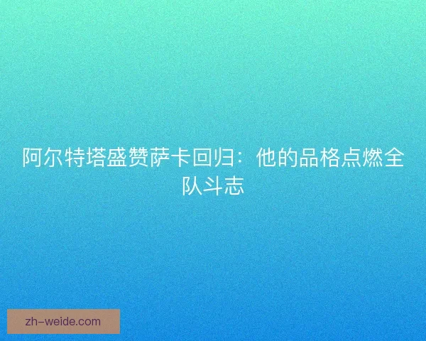 阿尔特塔盛赞萨卡回归：他的品格点燃全队斗志