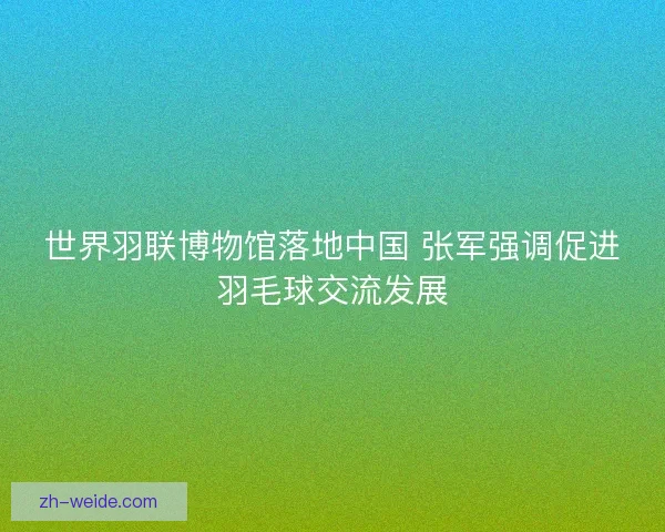 世界羽联博物馆落地中国 张军强调促进羽毛球交流发展