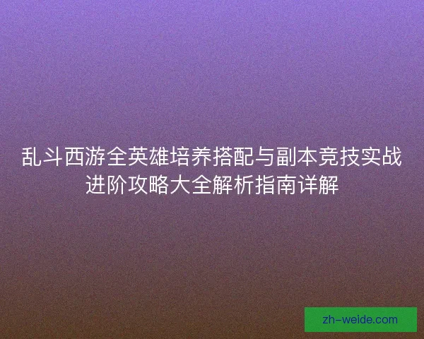 乱斗西游全英雄培养搭配与副本竞技实战进阶攻略大全解析指南详解